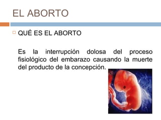 EL ABORTO
 QUÉ ES EL ABORTO
Es la interrupción dolosa del proceso
fisiológico del embarazo causando la muerte
del producto de la concepción.
 