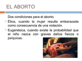 EL ABORTO
Dos condiciones para el aborto:
 Ética, cuando la mujer resulta embarazada
como consecuencia de una violación.
 Eugenésica, cuando existe la probabilidad que
el niño nazca con graves daños físicos o
psíquicas.
 