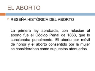 EL ABORTO
 RESEÑA HISTÓRICA DEL ABORTO
La primera ley aprobada, con relación al
aborto fue el Código Penal de 1863, que lo
sancionaba penalmente. El aborto por móvil
de honor y el aborto consentido por la mujer
se consideraban como supuestos atenuados.
 