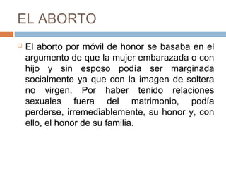 EL ABORTO
 El aborto por móvil de honor se basaba en el
argumento de que la mujer embarazada o con
hijo y sin esposo podía ser marginada
socialmente ya que con la imagen de soltera
no virgen. Por haber tenido relaciones
sexuales fuera del matrimonio, podía
perderse, irremediablemente, su honor y, con
ello, el honor de su familia.
 