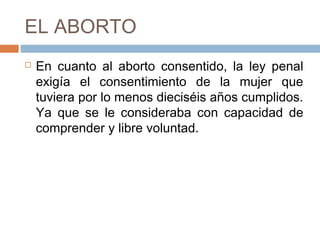 EL ABORTO
 En cuanto al aborto consentido, la ley penal
exigía el consentimiento de la mujer que
tuviera por lo menos dieciséis años cumplidos.
Ya que se le consideraba con capacidad de
comprender y libre voluntad.
 