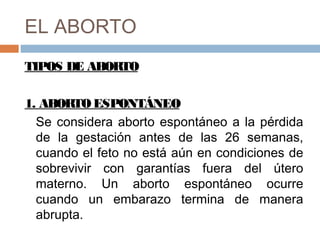 EL ABORTO
TIPOS DE ABORTO
1. ABORTO ESPONTÁNEO
Se considera aborto espontáneo a la pérdida
de la gestación antes de las 26 semanas,
cuando el feto no está aún en condiciones de
sobrevivir con garantías fuera del útero
materno. Un aborto espontáneo ocurre
cuando un embarazo termina de manera
abrupta.
 