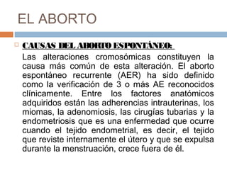 EL ABORTO
 CAUSAS DEL ABORTO ESPONTÁNEO:
Las alteraciones cromosómicas constituyen la
causa más común de esta alteración. El aborto
espontáneo recurrente (AER) ha sido definido
como la verificación de 3 o más AE reconocidos
clínicamente. Entre los factores anatómicos
adquiridos están las adherencias intrauterinas, los
miomas, la adenomiosis, las cirugías tubarias y la
endometriosis que es una enfermedad que ocurre
cuando el tejido endometrial, es decir, el tejido
que reviste internamente el útero y que se expulsa
durante la menstruación, crece fuera de él.
 
