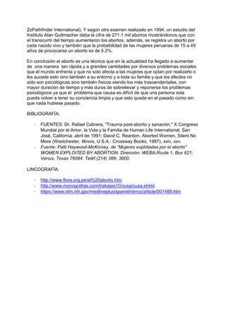 ZzPathfinder International). Y según otro examen realizado en 1994, un estudio del
Instituto Alan Guttmacher daba la cifra de 271.1 mil abortos mostrándonos que con
el transcurrir del tiempo aumentaron los abortos, además, se registra un aborto por
cada nacido vivo y también que la probabilidad de las mujeres peruanas de 15 a 49
años de provocarse un aborto es de 5.2%.
En conclusión el aborto es una técnica que en la actualidad ha llegado a aumentar
de una manera tan rápida y a grandes cantidades por diversos problemas sociales
que el mundo enfrenta y que no solo afecta a las mujeres que optan por realizarlo o
les sucede esto sino también a su entorno y a toda su familia y que los efectos no
solo son psicológicas sino también físicos siendo los más trascendentales, con
mayor duración de tiempo y más duros de sobrellevar y reponerse los problemas
psicológicos ya que el problema que causa es difícil de que una persona sola
pueda volver a tener su conciencia limpia y que esto quede en el pasado como sin
que nada hubiese pasado.
BIBLIOGRAFÍA:
- FUENTES: Dr. Rafael Cabrera, "Trauma post-aborto y sanación," X Congreso
Mundial por el Amor, la Vida y la Familia de Human Life International, San
José, California, abril de 1991; David C. Reardon, Aborted Women, Silent No
More (Westchester, Illinois, U.S.A.: Crossway Books, 1987), xxiv, xxv.
- Fuente: Patti Haywood-McKinney, de "Mujeres explotadas por el aborto"
WOMEN EXPLOITED BY ABORTION. Dirección: WEBA;Route 1, Box 821;
Venus, Texas 76084. Teléf.(214) 366- 3600.
LINCOGRAFÍA:
- http://www.flora.org.pe/el%20aborto.htm
- http://www.monografias.com/trabajos10/cusa/cusa.shtml
- https://www.nlm.nih.gov/medlineplus/spanish/ency/article/001488.htm
 