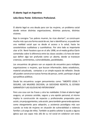 El aborto legal en Argentina
Julia Elena Ponte- Enfermera Profesional.
El aborto legal es una deuda para con las mujeres, un problema social
donde entran distintas organizaciones, distintas posturas, distintas
visiones.
Bajo la consigna “Las pobres mueren, las ricas abortan”, se construyen
mucho más que una forma social de ver, leer e identificarse, se puede leer
una realidad social que va desde el acceso a la salud, hasta las
características cualitativas y cuantitativas. Por otro lado es importante
citar al Dr. René Favaloro que en el año 1998, en el medio grafico Clarín
comentaba sobre la diferencia entre las clases sociales a la hora de tener
que definir algo tan profundo como un aborto, donde se trastocan
creencias, sentimientos, vulnerabilidades, posibilidades.
Los encuentros de género son un espacio de encuentro para múltiples
organizaciones o mujeres, que buscan información, datos estadísticos,
material actualizado, contactos o un simple espacio de reflexión. Desde
allí pueden construirse nuevas formas de pensar, sentir, participar al igual
que políticas públicas.
Desde los encuentros surgen pensamientos como: “ABORTO LEGAL Y
SEGURO, LAS MUJERES DECIDEN, LA SOCIEDAD RESPETA, EL ESTADO
GARANTIZA Y LAS IGLESIAS NO INTERVIENEN”.
Pero una cosa son las frases y otra las realidades: Si bien el aborto legal
asegura, un proceso asistido, seguro y una opción personal, el mismo
implica la construcción de espacios y profesionales preparados para
asistir, sin prejuzgamientos, solo asistir, pero también generando opciones
como otorgamiento para adopción, y asistencia psicológica más aun
cuando se trata de mujeres en situación de vulnerabilidad o violencia
familiar y al cargo de niños. También se podría solicitar la ayuda a alguna
iglesia que sea capaz más allá de su rol social en colaborar con estos
 