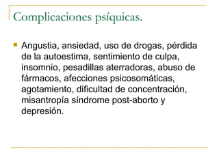 Complicaciones psíquicas. Angustia, ansiedad, uso de drogas, pérdida de la autoestima, sentimiento de culpa, insomnio, pesadillas aterradoras, abuso de fármacos, afecciones psicosomáticas, agotamiento, dificultad de concentración, misantropía síndrome post-aborto y depresión. 
