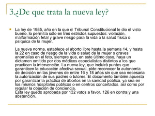 3.¿De que trata la nueva ley? La ley de 1985, año en la que el Tribunal Constitucional le dio el visto bueno, lo permitía sólo en tres estrictos supuestos: violación, malformación fetal y grave riesgo para la vida o la salud física o psíquica de la mujer. La nueva norma, establece el aborto libre hasta la semana 14, y hasta la 22 en caso de riesgo de la vida o salud de la mujer o graves anomalías en el feto, siempre que, en este último caso, haya un dictamen emitido por dos médicos especialistas distintos a los que practican la intervención. La nueva ley, que incluirá puntos que garanticen la educación afectiva sexual, pide reconocer la autonomía de decisión en las jóvenes de entre 16 y 18 años sin que sea necesaria la autorización de sus padres o tutores. El documento también apuesta por garantizar la práctica de abortos en la sanidad pública, ya sea en los mismos hospitales públicos o en centros concertados, así como por regular la objeción de conciencia. Esta ley quedo aprobada por 132 votos a favor, 126 en contra y una abstención. 
