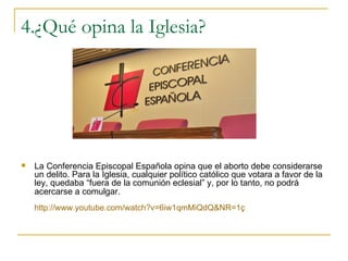 4.¿Qué opina la Iglesia? La Conferencia Episcopal Española opina que el aborto debe considerarse un delito. Para la Iglesia, cualquier político católico que votara a favor de la ley, quedaba “fuera de la comunión eclesial” y, por lo tanto, no podrá acercarse a comulgar.   http://www.youtube.com/watch?v=6iw1qmMiQdQ&NR=1ç 