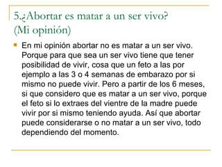 5.¿Abortar es matar a un ser vivo?  (Mi opinión)  En mi opinión abortar no es matar a un ser vivo. Porque para que sea un ser vivo tiene que tener posibilidad de vivir, cosa que un feto a las por ejemplo a las 3 o 4 semanas de embarazo por si mismo no puede vivir. Pero a partir de los 6 meses, si que considero que es matar a un ser vivo, porque el feto si lo extraes del vientre de la madre puede vivir por si mismo teniendo ayuda. Así que abortar puede considerarse o no matar a un ser vivo, todo dependiendo del momento.  
