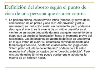 Definición del aborto según el punto de vista de una persona que esta en contra. La palabra aborto, es un término latino (abortus) y deriva de la composición de un prefijo y una raíz: Ab: privación y ortus: nacimiento; su traducción sería: sin nacimiento; pero podemos decir que el aborto es la muerte de un niño o una niña en el vientre de su madre producida durante cualquier momento de la etapa que va desde la fecundación hasta el momento previo del nacimiento. Los defensores del aborto lo definen de una forma en la que tratan de cubrir su naturaleza criminal mediante una terminología confusa, ocultando el asesinato con jerga como “interrupción voluntaria del embarazo” o “derecho a la salud reproductiva” o bajo conceptos como “derecho a decidir”. Pero ninguno de estos términos puede ocultar que el aborto es la muerte de un niño sin nacer.  