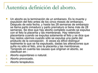 Autentica definición del aborto. Un aborto es la terminación de un embarazo. Es la muerte y expulsión del feto antes de los cinco meses de embarazo. Después de esta fecha, y hasta las 28 semanas de embarazo se llama parto inmaduro y parto prematuro si tiene más de 28 semanas. Se dice que hay aborto completo cuando se expulsa con el feto la placenta y las membranas. Hay retención placentaria cuando se expulsa solamente el feto y se dice que hay restos uterinos cuando sólo se expulsa una parte del producto de la concepción.  A veces es difícil distinguir realmente lo que se ha expulsado, dadas las alteraciones que sufre no sólo el feto, sino la placenta y las membranas.  Teniendo en cuenta las causas que originan el aborto, se clasifican en :  Aborto espontáneo o natural. Aborto provocado. Aborto terapéutico. 