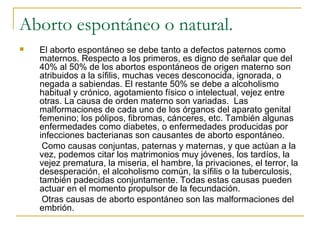 Aborto espontáneo o natural. El aborto espontáneo se debe tanto a defectos paternos como maternos. Respecto a los primeros, es digno de señalar que del 40% al 50% de los abortos espontáneos de origen materno son atribuidos a la sífilis, muchas veces desconocida, ignorada, o negada a sabiendas. El restante 50% se debe a alcoholismo habitual y crónico, agotamiento físico o intelectual, vejez entre otras. La causa de orden materno son variadas.  Las malformaciones de cada uno de los órganos del aparato genital femenino; los pólipos, fibromas, cánceres, etc. También algunas enfermedades como diabetes, o enfermedades producidas por infecciones bacterianas son causantes de aborto espontáneo.  Como causas conjuntas, paternas y maternas, y que actúan a la vez, podemos citar los matrimonios muy jóvenes, los tardíos, la vejez prematura, la miseria, el hambre, la privaciones, el terror, la desesperación, el alcoholismo común, la sífilis o la tuberculosis, también padecidas conjuntamente. Todas estas causas pueden actuar en el momento propulsor de la fecundación.  Otras causas de aborto espontáneo son las malformaciones del embrión. 