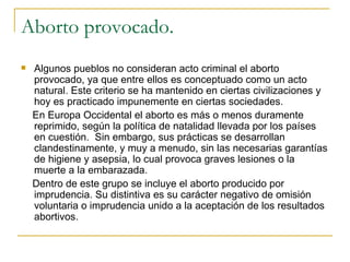 Aborto provocado. Algunos pueblos no consideran acto criminal el aborto provocado, ya que entre ellos es conceptuado como un acto natural. Este criterio se ha mantenido en ciertas civilizaciones y hoy es practicado impunemente en ciertas sociedades.  En Europa Occidental el aborto es más o menos duramente reprimido, según la política de natalidad llevada por los países en cuestión.  Sin embargo, sus prácticas se desarrollan clandestinamente, y muy a menudo, sin las necesarias garantías de higiene y asepsia, lo cual provoca graves lesiones o la muerte a la embarazada.  Dentro de este grupo se incluye el aborto producido por imprudencia. Su distintiva es su carácter negativo de omisión voluntaria o imprudencia unido a la aceptación de los resultados abortivos.  