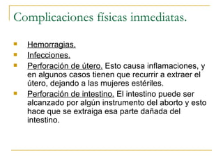 Complicaciones físicas inmediatas. Hemorragias. Infecciones. Perforación de útero.  Esto causa inflamaciones, y en algunos casos tienen que recurrir a extraer el útero, dejando a las mujeres estériles. Perforación de intestino.  El intestino puede ser alcanzado por algún instrumento del aborto y esto hace que se extraiga esa parte dañada del intestino. 