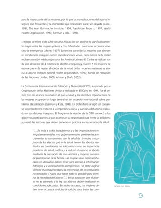 para la mayor parte de las mujeres, por lo que las complicaciones del aborto in-
seguro son frecuentes y la mortalidad que ocasionan suele ser elevada (Cook,
1991; The Alan Guttmacher Institute, 1994; Population Reports, 1997; World
Health Organization, 1997; Rahman y cols., 1998).


El riesgo de morir o de sufrir secuelas físicas por un aborto es significativamen-
te mayor entre las mujeres pobres y con dificultades para tener acceso a servi-
cios de emergencia (Maine, 1997). La tercera parte de las mujeres que abortan
en condiciones inseguras sufren complicaciones serias, pero menos de la mitad
reciben atención médica oportuna. En América Latina y El Caribe se realizan ca-
da año alrededor de 4 millones de abortos inseguros y mueren 5 mil mujeres; se
estima que en la región alrededor de la mitad de las muertes maternas se aso-
cia al aborto inseguro (World Health Organization, 1997; Fondo de Población
de las Naciones Unidas, 2000; Ahman y Shah, 2002).


La Conferencia Internacional de Población y Desarrollo (CIPD), auspiciada por la
Organización de las Naciones Unidas y realizada en El Cairo en 1994, fue el pri-
mer foro de alcance mundial en el que la salud y los derechos reproductivos de
las mujeres ocuparon un lugar central en un acuerdo internacional sobre pro-
blemas de población (Germain y Kyte, 1995). En dicho foro se logró un consen-
so sin precedentes respecto a la importancia social y sanitaria del aborto realiza-
do en condiciones inseguras. El Programa de Acción de la CIPD convocó a los
gobiernos participantes a que asumieran su responsabilidad frente al problema
y precisó las acciones que deben ponerse en práctica en los servicios de salud:


           "... Se insta a todos los gobiernos y a las organizaciones in-
          tergubernamentales y no gubernamentales pertinentes a in-
          crementar su compromiso con la salud de la mujer, a ocu-
          parse de los efectos que en la salud tienen los abortos rea-
          lizados en condiciones no adecuadas como un importante
          problema de salud pública y a reducir el recurso al aborto
          mediante la prestación de más amplios y mejores servicios
          de planificación de la familia. Las mujeres que tienen emba-
          razos no deseados deben tener fácil acceso a información
          fidedigna y a asesoramiento comprensivo. Se debe asignar
          siempre máxima prioridad a la prevención de los embarazos
          no deseados y habrá que hacer todo lo posible para elimi-
          nar la necesidad del aborto (...) En los casos en que el abor-
          to no es contrario a la ley, los abortos deben realizarse en
          condiciones adecuadas. En todos los casos, las mujeres de-                  La tarde. Henri Matisse.

          ben tener acceso a servicios de calidad para tratar las com-

                                                                                                                 11
 