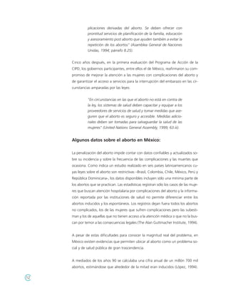 plicaciones derivadas del aborto. Se deben ofrecer con
               prontitud servicios de planificación de la familia, educación
               y asesoramiento post aborto que ayuden también a evitar la
               repetición de los abortos" (Asamblea General de Naciones
               Unidas, 1994; párrafo 8.25).


     Cinco años después, en la primera evaluación del Programa de Acción de la
     CIPD, los gobiernos participantes, entre ellos el de México, reafirmaron su com-
     promiso de mejorar la atención a las mujeres con complicaciones del aborto y
     de garantizar el acceso a servicios para la interrupción del embarazo en las cir-
     cunstancias amparadas por las leyes:


               "En circunstancias en las que el aborto no está en contra de
               la ley, los sistemas de salud deben capacitar y equipar a los
               proveedores de servicios de salud y tomar medidas que ase-
               guren que el aborto es seguro y accesible. Medidas adicio-
               nales deben ser tomadas para salvaguardar la salud de las
               mujeres" (United Nations General Assembly, 1999; 63.iii).


     Algunos datos sobre el aborto en México:

     La penalización del aborto impide contar con datos confiables y actualizados so-
     bre su incidencia y sobre la frecuencia de las complicaciones y las muertes que
     ocasiona. Como indica un estudio realizado en seis países latinoamericanos cu-
     yas leyes sobre el aborto son restrictivas –Brasil, Colombia, Chile, México, Perú y
     República Dominicana-, los datos disponibles incluyen sólo una mínima parte de
     los abortos que se practican. Las estadísticas registran sólo los casos de las muje-
     res que buscan atención hospitalaria por complicaciones del aborto y la informa-
     ción reportada por las instituciones de salud no permite diferenciar entre los
     abortos inducidos y los espontáneos. Los registros dejan fuera todos los abortos
     no complicados, los de las mujeres que sufren complicaciones pero las subesti-
     man y los de aquellas que no tienen acceso a la atención médica o que no la bus-
     can por temor a las consecuencias legales (The Alan Guttmacher Institute, 1994).


     A pesar de estas dificultades para conocer la magnitud real del problema, en
     México existen evidencias que permiten ubicar al aborto como un problema so-
     cial y de salud pública de gran trascendencia.


     A mediados de los años 90 se calculaba una cifra anual de un millón 700 mil
     abortos, estimándose que alrededor de la mitad eran inducidos (López, 1994).

12
 