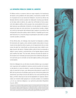 LA OPINIÓN PÚBLICA SOBRE EL ABORTO

En México existe un consenso cada vez mayor respecto a la importancia
del aborto como problema de salud pública, reconocido así desde 1973
en el proyecto de la Ley General de Población. Durante las últimas tres
décadas distintos sectores sociales han elaborado iniciativas para liberali-
zar las leyes sobre el aborto, las cuales han enfrentado la franca oposi-
ción de la Iglesia católica y de los grupos más conservadores de la socie-
dad mexicana que defienden el derecho a la vida desde la concepción y
pugnan por leyes aún más restrictivas. Los argumentos morales y religio-
sos contra la interrupción del embarazo bajo cualquier circunstancia han
entorpecido la discusión pública sobre el aborto e impedido que la socie-
dad mexicana en su conjunto tenga una percepción clara sobre sus reper-
cusiones sociales y sanitarias.


En los últimos años, sin embargo, esta situación ha empezado a cambiar.
El movimiento de mujeres y otros sectores sociales involucrados en la pro-
moción de los derechos de las mujeres y en el mejoramiento de sus condi-
ciones de salud han intensificado sus esfuerzos para hacer visible la com-
pleja situación del aborto. El debate público sobre el tema ha empezado a
adquirir nuevos matices y recientemente se han logrado algunos avances
para modificar las leyes.2 Por otro lado, distintas encuestas de opinión so-
bre el aborto han mostrado que buena parte de los habitantes del país tie-
nen opiniones que no coinciden con las de la Iglesia católica y otros grupos
conservadores.


Entre los hallazgos de una de estas encuestas destaca que una propor-
ción mayoritaria de la población mexicana está de acuerdo con la prácti-
ca del aborto en casos de violación, cuando el embarazo pone riesgo la
vida o la salud de la mujer, y por alteraciones del producto (cuadro 5). El
80% de las personas encuestadas opinó que las instituciones públicas de
salud tienen que ofrecer servicios de aborto en los casos previstos por las
leyes; y el 95% indicó que el voto de los legisladores en aspectos relacio-
nados con el aborto debe apoyarse en consultas amplias a la ciudadanía
y no en sus creencias religiosas o sus opiniones personales (Population
Council, 2001).
2 Ejemplo de esto es la llamada Ley Robles, aprobada por mayoría en la Asamblea Legislativa del Distrito Federal en agos-
to del 2000. Con esta reforma, el Código Penal del Distrito Federal incluye, además de la violación, tres indicaciones más
para la interrupción legal del embarazo admitidas por otros códigos penales estatales: los riesgos para la salud de la mu-
jer, las alteraciones congénitas y genéticas fetales graves, y la inseminación artificial no consentida. La reforma contempla   Mujer en el mirador. Eduard Munch.
los procedimientos necesarios para dar cumplimiento a las nuevas disposiciones legales y para que la interrupción del em-
barazo se realice en las instituciones del sector público; establece también responsabilidades para el personal médico, así
como los plazos y requisitos para autorizar las intervenciones (Asamblea Legislativa del Distrito Federal, 2000).

                                                                                                                                                                 15
 