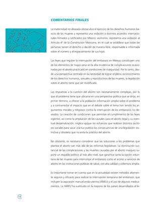 COMENTARIOS FINALES

     La maternidad no deseada obstaculiza el ejercicio de los derechos humanos bá-
     sicos de las mujeres y representa una violación a distintos acuerdos internacio-
     nales firmados y ratificados por México; asimismo, representa una violación al
     Artículo 4º de la Constitución Mexicana, en el cual se establece que todas las
     personas tienen el derecho a decidir de manera libre, responsable e informada
     sobre el número y el espaciamiento de sus hijos.


     Las leyes que regulan la interrupción del embarazo en México constituyen uno
     de los elementos de mayor peso en la alta incidencia de complicaciones ocasio-
     nadas por el aborto practicado en condiciones de inseguridad. Por lo tanto, des-
     de una perspectiva centrada en la necesidad de lograr el pleno reconocimiento
     de los derechos humanos, sexuales y reproductivos de las mujeres, la legislación
     sobre el aborto tiene que ser modificada.


     Las respuestas a la cuestión del aborto son necesariamente complejas, por lo
     que el problema tiene que ubicarse en una perspectiva política que se dirija, en
     primer término, a ofrecer a la población información amplia sobre el problema
     y a contrarrestar el impacto que en el debate sobre el tema han tenido los ar-
     gumentos morales y religiosos contra la interrupción de los embarazos no de-
     seados. La creación de condiciones que permitan el cumplimiento de las leyes
     vigentes, así como la ampliación de las causales para el aborto legal y su even-
     tual despenalización, implica apoyar los esfuerzos que realizan distintos secto-
     res sociales para sacar a la luz pública las consecuencias de una legislación res-
     trictiva y obsoleta que no evita la práctica del aborto.


     No obstante, es necesario considerar que las soluciones a los problemas que
     plantea el aborto van más allá de las reformas legislativas. La disminución sus-
     tancial de las complicaciones y las muertes causadas por el aborto inseguro su-
     pone un respaldo político al más alto nivel, que garantice tanto la opción volun-
     taria de las mujeres para interrumpir el embarazo como el acceso a servicios de
     aborto en las instituciones públicas de salud, con alta calidad y cobertura amplia.


     Es importante tomar en cuenta que en la actualidad existen métodos altamen-
     te seguros y eficaces para realizar la interrupción temprana del embarazo, que
     incluyen la aspiración manual endo-uterina (AMEU) y el uso de algunos medica-
     mentos. La AMEU ha sustituido en la mayoría de los países desarrollados al le-


18
 