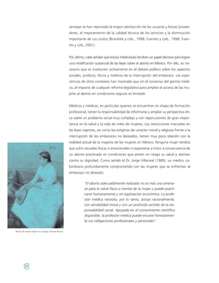 ventajas se han reportado la mayor satisfacción de las usuarias y los(as) provee-
                                                     dores, el mejoramiento de la calidad técnica de los servicios y la disminución
                                                     importante de sus costos (Brambila y cols., 1998; Fuentes y cols., 1998; Fuen-
                                                     tes y cols, 2001).


                                                     Por último, cabe señalar que los(as) médicos(as) tendrán un papel decisivo para lograr
                                                     una modificación sustancial de las leyes sobre el aborto en México. Por ello, es ne-
                                                     cesario que se involucren activamente en el debate público sobre los aspectos
                                                     sociales, jurídicos, éticos y médicos de la interrupción del embarazo. Las expe-
                                                     riencias de otros contextos han mostrado que sin el consenso del gremio médi-
                                                     co, el impacto de cualquier reforma legislativa para ampliar el acceso de las mu-
                                                     jeres al aborto en condiciones seguras es limitado.


                                                     Médicos y médicas, en particular quienes se encuentran en etapa de formación
                                                     profesional, tienen la responsabilidad de informarse y ampliar su perspectiva éti-
                                                     ca sobre un problema social muy complejo y con repercusiones de gran impor-
                                                     tancia en la salud y la vida de miles de mujeres. Las restricciones marcadas en
                                                     las leyes vigentes, así como los estigmas de carácter moral y religioso frente a la
                                                     interrupción de los embarazos no deseados, tienen muy poca relación con la
                                                     realidad actual de la mayoría de las mujeres en México. Ninguna mujer tendría
                                                     que sufrir secuelas físicas o emocionales ni exponerse a morir a consecuencia de
                                                     un aborto practicado en condiciones que ponen en riesgo su salud y atentan
                                                     contra su dignidad. Como señaló el Dr. Jorge Villarreal (1989), un médico co-
                                                     lombiano profundamente comprometido con las mujeres que se enfrentan al
                                                     embarazo no deseado:


                                                               "El aborto adecuadamente realizado no es más una amena-
                                                               za para la salud física o mental de la mujer y puede practi-
                                                               carse humanamente y sin explotación económica. La profe-
                                                               sión médica necesita, por lo tanto, actuar racionalmente,
                                                               con sensibilidad moral y con un profundo sentido de la res-
                                                               ponsabilidad social. Apoyada en el conocimiento científico
                                                               disponible, la profesión médica puede encarar honestamen-
                                                               te sus obligaciones profesionales y personales".

Noche de verano (Inger en la playa). Eduard Munch.




         20
 