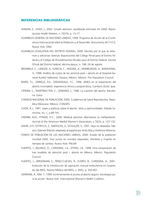 REFERENCIAS BIBLIOGRÁFICAS

AHMAN, E., SHAH, I., 2002. Unsafe abortion: worldwide estimates for 2000. Repro-
         ductive Health Matters, v. 10(19), p. 13-17.
ASAMBLEA GENERAL DE NACIONES UNIDAS, 1994. Programa de Acción de la Confe-
         rencia Internacional sobre la Población y el Desarrollo. Documento A/171/13,
         Nueva York: ONU.
ASAMBLEA LEGISLATIVA DEL DISTRITO FEDERAL, 2000. Decreto por el que se refor-
         man y adicionan diversas disposiciones del Código Penal para el Distrito Fe-
         deral y el Código de Procedimientos Penales para el Distrito Federal. Gaceta
         Oficial del Distrito Federal, décima época, n. 148, 24 de agosto.
BRAMBILA, C., LANGER, A., GARCIA, C., MOLINA, A., HEIMBURGER, A., BARAHONA,
         V., 1998. Análisis de costos de los servicios post – aborto en el Hospital Ge-
         neral Aurelio Valdivieso, Oaxaca, México. México: The Population Council.
BAIRD, T.L., GRINGLE, R.E., GREENSDALE, F.C., 1996. AMEU en el tratamiento del
         aborto incompleto: experiencia clínica y programática. Carrboro (EUA): Ipas.
CIFRIÁN, C., MARTÍNEZ-TEN, C., SERRANO, I., 1986. La cuestión del aborto. Barcelo-
         na: Icaria.
CONSEJO NACIONAL DE POBLACIÓN, 2000. Cuadernos de Salud Reproductiva. Repú-
         blica Mexicana. México: CONAPO.
COOK, R.J., 1991. Leyes y políticas sobre el aborto: retos y oportunidades. Debate Fe-
         minista, no. 1, p.89-141.
CREININ, M.D., PYMAR, H.C., 2000. Medical abortion alternatives to mefiprestone.
         Journal of the American Medial Women´s Association, v. 55(3), p. 127-132.
DAVID, H.P., DYTRYCH, Z., MATEJCEK, Z., SCHULLER, V., 1991. Hijos no deseados. Mé-
         xico: Edamex (Edición adaptada al español por Anilú Elías y Hortensia Moreno).
FONDO DE POBLACIÓN DE LAS NACIONES UNIDAS, 2000. Estado de la población
         mundial 2000. Vivir juntos en mundos separados. Hombres y mujeres en
         tiempos de cambio. Nueva York: FNUAP.
FUENTES, J., BILLINGS, D., CARDONA, J.A., OTERO, J.B., 1998. Una comparación de
         tres modelos de atención post – aborto en México. México: Population
         Council.
FUENTES, J., WROOMAN, E., PÉREZ-CUEVAS, R., FLORES, B., CARDONA, A., 2001.
         Evolución de la introducción de aspiración manual endouterina en hospita-
         les del IMSS. Revista Médica del IMSS, v. 39(5), p. 393-401.
GERMAIN, A., KIM. T., 1999. Incrementando el acceso al aborto seguro: estrategias pa-
         ra la acción. Nueva York: International Women’s Health Coalition.




                                                                                          21
 