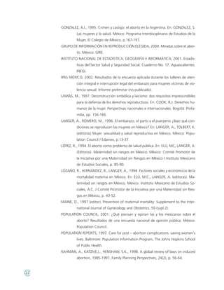 GONZALEZ, A.l., 1995. Crimen y castigo: el aborto en la Argentina. En: GONZALEZ, S.
              Las mujeres y la salud. México: Programa Interdisciplinario de Estudios de la
              Mujer, El Colegio de México, p.167-197.
     GRUPO DE INFORMACIÓN EN REPRODUCCIÓN ELEGIDA, 2000. Miradas sobre el abor-
              to. México: GIRE.
     INSTITUTO NACIONAL DE ESTADÍSTICA, GEOGRAFÍA E INFORMÁTICA, 2001. Estadís-
              ticas del Sector Salud y Seguridad Social. Cuaderno No. 17. Aguascalientes:
              INEGI.
     IPAS MÉXICO, 2002. Resultados de la encuesta aplicada durante los talleres de aten-
              ción integral e interrupción legal del embarazo para mujeres víctimas de vio-
              lencia sexual. Informe preliminar (no publicado).
     LAMAS, M., 1997. Deconstrucción simbólica y laicismo: dos requisitos imprescindibles
              para la defensa de los derechos reproductivos. En: COOK, R,J. Derechos hu-
              manos de la mujer. Perspectivas nacionales e internacionales. Bogotá: Profa-
              milia, pp. 156-166.
     LANGER, A., ROMERO, M., 1996. El embarazo, el parto y el puerperio ¿Bajo qué con-
              diciones se reproducen las mujeres en México? En: LANGER, A., TOLBERT, K.
              (editoras) Mujer: sexualidad y salud reproductiva en México. México: Popu-
              lation Council / Edamex, p.13-37.
     LÓPEZ, R., 1994. El aborto como problema de salud pública. En: ELÚ, MC, LANGER, A.
              (Editoras). Maternidad sin riesgos en México. México: Comité Promotor de
              la Iniciativa por una Maternidad sin Riesgos en México / Instituto Mexicano
              de Estudios Sociales, p. 85-90.
     LOZANO, R., HERNÁNDEZ, B., LANGER, A., 1994. Factores sociales y económicos de la
              mortalidad materna en México. En: ELÚ, M.C., LANGER, A. (editoras). Ma-
              ternidad sin riesgos en México. México: Instituto Mexicano de Estudios So-
              ciales, A.C. / Comité Promotor de la Iniciativa por una Maternidad sin Ries-
              gos en México, p. 43-52.
     MAINE, D., 1997 (editor). Prevention of maternal mortality: Supplement to the Inter-
              national Journal of Gynecology and Obstetrics, 59 (supl.2).
     POPULATION COUNCIL, 2001. ¿Qué piensan y opinan las y los mexicanos sobre el
              aborto? Resultados de una encuesta nacional de opinión pública. México:
              Population Council.
     POPULATION REPORTS, 1997. Care for post – abortion complications: saving women´s
              lives. Baltimore: Population Information Program, The Johns Hopkins School
              of Public Health.
     RAHMAN, A., KATZIVE,L., HENSHAW, S.K., 1998. A global review of laws on induced
              abortion, 1985-1997. Family Planning Perspectives, 24(2), p. 56-64.



22
 