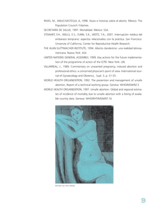 RIVAS, M., AMUCHASTEGUI, A, 1998. Voces e historias sobre el aborto. México: The
         Population Council / Edamex.
SECRETARÍA DE SALUD, 1997. Mortalidad. México: SSA.
STEWART, F.H., WELLS, E.S., FLINN, S.K., WEITZ, T.A., 2001. Interrupción médica del
         embarazo temprano: aspectos relacionados con la práctica. San Francisco:
         University of California, Center for Reproductive Health Research.
THE ALAN GUTTMACHER INSTITUTE, 1994. Aborto clandestino: una realidad latinoa-
         mericana. Nueva York: AGI.
UNITED NATIONS GENERAL ASSEMBLY, 1999. Key actions for the future implementa-
         tion of the programme of action of the ICPD. New York: UN.
VILLARREAL, J., 1989. Commentary on unwanted pregnancy, induced abortion and
         professional ethics: a concerned physician’s point of view. International Jour-
         nal of Gynaecology and Obsterics, Supl. 3, p. 51-55.
WORLD HEALTH ORGANIZATION, 1992. The prevention and management of unsafe
         abortion, Report of a technical working group. Geneva: WHO/MSM/92.5
WORLD HEALTH ORGANIZATION, 1997. Unsafe abortion: Global and regional estima-
         tes of incidence of mortality due to unsafe abortion with a listing of availa-
         ble country data. Geneva: WHO/RHT/MSM/97.16




         Desnudo rosa. Henri Matisse.




                                                                                       23
 