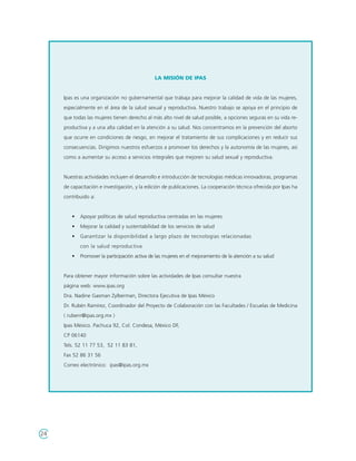 LA MISIÓN DE IPAS


     Ipas es una organización no gubernamental que trabaja para mejorar la calidad de vida de las mujeres,
     especialmente en el área de la salud sexual y reproductiva. Nuestro trabajo se apoya en el principio de
     que todas las mujeres tienen derecho al más alto nivel de salud posible, a opciones seguras en su vida re-
     productiva y a una alta calidad en la atención a su salud. Nos concentramos en la prevención del aborto
     que ocurre en condiciones de riesgo, en mejorar el tratamiento de sus complicaciones y en reducir sus
     consecuencias. Dirigimos nuestros esfuerzos a promover los derechos y la autonomía de las mujeres, así
     como a aumentar su acceso a servicios integrales que mejoren su salud sexual y reproductiva.


     Nuestras actividades incluyen el desarrollo e introducción de tecnologías médicas innovadoras, programas
     de capacitación e investigación, y la edición de publicaciones. La cooperación técnica ofrecida por Ipas ha
     contribuido a:


        •   Apoyar políticas de salud reproductiva centradas en las mujeres
        •   Mejorar la calidad y sustentabilidad de los servicios de salud
        •   Garantizar la disponibilidad a largo plazo de tecnologías relacionadas
            con la salud reproductiva
        •   Promover la participación activa de las mujeres en el mejoramiento de la atención a su salud


     Para obtener mayor información sobre las actividades de Ipas consultar nuestra
     página web: www.ipas.org
     Dra. Nadine Gasman Zylberman, Directora Ejecutiva de Ipas México
     Dr. Rubén Ramírez, Coordinador del Proyecto de Colaboración con las Facultades / Escuelas de Medicina
     ( rubenr@ipas.org.mx )
     Ipas México. Pachuca 92, Col. Condesa, México DF,
     CP 06140
     Tels. 52 11 77 53, 52 11 83 81,
     Fax 52 86 31 56
     Correo electrónico: ipas@ipas.org.mx




24
 