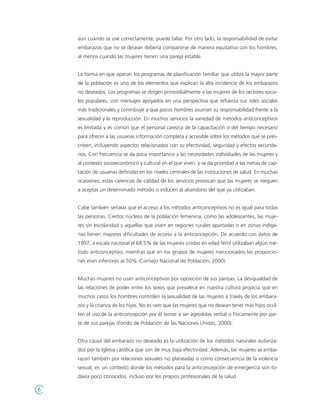 aún cuando se use correctamente, puede fallar. Por otro lado, la responsabilidad de evitar
    embarazos que no se desean debería compartirse de manera equitativa con los hombres,
    al menos cuando las mujeres tienen una pareja estable.


    La forma en que operan los programas de planificación familiar que utiliza la mayor parte
    de la población es uno de los elementos que explican la alta incidencia de los embarazos
    no deseados. Los programas se dirigen primordialmente a las mujeres de los sectores socia-
    les populares, con mensajes apoyados en una perspectiva que refuerza sus roles sociales
    más tradicionales y contribuye a que pocos hombres asuman su responsabilidad frente a la
    sexualidad y la reproducción. En muchos servicios la variedad de métodos anticonceptivos
    es limitada y es común que el personal carezca de la capacitación o del tiempo necesario
    para ofrecer a las usuarias información completa y accesible sobre los métodos que se pres-
    criben, incluyendo aspectos relacionados con su efectividad, seguridad y efectos secunda-
    rios. Con frecuencia se da poca importancia a las necesidades individuales de las mujeres y
    al contexto socioeconómico y cultural en el que viven, y se da prioridad a las metas de cap-
    tación de usuarias definidas en los niveles centrales de las instituciones de salud. En muchas
    ocasiones, estas carencias de calidad de los servicios provocan que las mujeres se nieguen
    a aceptar un determinado método o inducen al abandono del que ya utilizaban.


    Cabe también señalar que el acceso a los métodos anticonceptivos no es igual para todas
    las personas. Ciertos núcleos de la población femenina, como las adolescentes, las muje-
    res sin escolaridad y aquellas que viven en regiones rurales apartadas o en zonas indíge-
    nas tienen mayores dificultades de acceso a la anticoncepción. De acuerdo con datos de
    1997, a escala nacional el 68.5% de las mujeres unidas en edad fértil utilizaban algún mé-
    todo anticonceptivo, mientras que en los grupos de mujeres mencionados las proporcio-
    nes eran inferiores al 50% (Consejo Nacional de Población, 2000).


    Muchas mujeres no usan anticonceptivos por oposición de sus parejas. La desigualdad de
    las relaciones de poder entre los sexos que prevalece en nuestra cultura propicia que en
    muchos casos los hombres controlen la sexualidad de las mujeres a través de los embara-
    zos y la crianza de los hijos. No es raro que las mujeres que no desean tener más hijos ocul-
    ten el uso de la anticoncepción por el temor a ser agredidas verbal o físicamente por par-
    te de sus parejas (Fondo de Población de las Naciones Unidas, 2000).


    Otra causa del embarazo no deseado es la utilización de los métodos naturales autoriza-
    dos por la Iglesia católica que son de muy baja efectividad. Además, las mujeres se emba-
    razan también por relaciones sexuales no planeadas o como consecuencia de la violencia
    sexual, en un contexto donde los métodos para la anticoncepción de emergencia son to-
    davía poco conocidos, incluso por los propios profesionales de la salud.

6
 