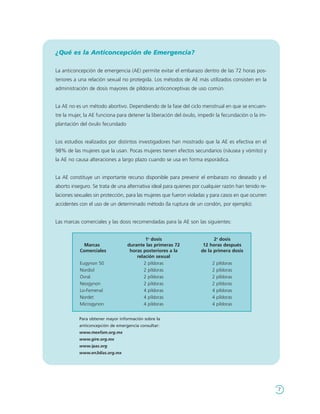 ¿Qué es la Anticoncepción de Emergencia?

La anticoncepción de emergencia (AE) permite evitar el embarazo dentro de las 72 horas pos-
teriores a una relación sexual no protegida. Los métodos de AE más utilizados consisten en la
administración de dosis mayores de píldoras anticonceptivas de uso común.


La AE no es un método abortivo. Dependiendo de la fase del ciclo menstrual en que se encuen-
tre la mujer, la AE funciona para detener la liberación del óvulo, impedir la fecundación o la im-
plantación del óvulo fecundado


Los estudios realizados por distintos investigadores han mostrado que la AE es efectiva en el
98% de las mujeres que la usan. Pocas mujeres tienen efectos secundarios (náusea y vómito) y
la AE no causa alteraciones a largo plazo cuando se usa en forma esporádica.


La AE constituye un importante recurso disponible para prevenir el embarazo no deseado y el
aborto inseguro. Se trata de una alternativa ideal para quienes por cualquier razón han tenido re-
laciones sexuales sin protección, para las mujeres que fueron violadas y para casos en que ocurren
accidentes con el uso de un determinado método (la ruptura de un condón, por ejemplo).


Las marcas comerciales y las dosis recomendadas para la AE son las siguientes:


                                          1a dosis                       2a dosis
             Marcas               durante las primeras 72           12 horas después
           Comerciales             horas posteriores a la          de la primera dosis
                                      relación sexual
           Eugynon 50                    2 píldoras                     2   píldoras
           Nordiol                       2 píldoras                     2   píldoras
           Ovral                         2 píldoras                     2   píldoras
           Neogynon                      2 píldoras                     2   píldoras
           Lo-Femenal                    4 píldoras                     4   píldoras
           Nordet                        4 píldoras                     4   píldoras
           Microgynon                    4 píldoras                     4   píldoras


           Para obtener mayor información sobre la
           anticoncepción de emergencia consultar:
           www.mexfam.org.mx
           www.gire.org.mx
           www.ipas.org
           www.en3dias.org.mx




                                                                                                     7
 