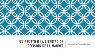 ¿EL ABORTO O LA LIBERTAD DE
DECISIÓN DE LA MADRE?
Por: Mariana Vázquez Ramírez
 