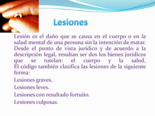 Aborto terapéutico Lesiones	Lesión es el daño que se causa en el cuerpo o en la salud mental de una persona sin la intención de matar.Desde el punto de vista jurídico y de acuerdo a la descripción legal, resultan ser dos los bienes jurídicos que se tutelan: el cuerpo y la salud.El código también clasifica las lesiones de la siguiente forma:	Lesiones graves.	Lesiones leves.	Lesiones con resultado fortuito.	Lesiones culposas.