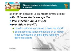 Diversas posturas ante el aborto directo
             voluntario


Existen en síntesis 3 planteamientos éticos:
  Partidarios de la excepción
  Pro-elección
  Pro elección de la mujer
  pro vida o pro-life
    Las dos primeras posturas a favor del aborto
    Estas posturas tienen influencia en el marco
    legal que asume un país, para regular el
    delito del aborto



11/03/2010             Francisco Javier Romero de Julián   11
 