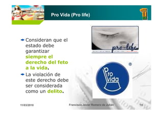 Pro Vida (Pro life)




    Consideran que el
    estado debe
      t d d b
    garantizar
    siempre el
    derecho del feto
    a la vida.
    La violación de
    este derecho debe
    ser considerada
    como un delito.

11/03/2010              Francisco Javier Romero de Julián   14
 