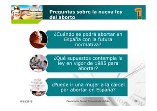 Preguntas sobre la nueva ley
             del aborto


              ¿Cuándo se podrá abortar en
                 España con la futura
                     normativa?
                            i ?

              ¿Qué supuestos contempla la
               ley en vigor de 1985 para
                        abortar?


             ¿Puede ir una mujer a la cárcel
                por abortar en España?

11/03/2010         Francisco Javier Romero de Julián   20
 