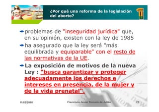 ¿Por qué una reforma de la legislación
             del aborto?



   problemas de "inseguridad jurídica" que
                                        que,
   en su opinión, existen con la ley de 1985
   ha
   h asegurado que la l
              d       l ley será " á
                               á "más
   equilibrada y equiparable" con el resto de
   las
   l normativas d l UE.
                  de la UE.
   La exposición de motivos de la nueva
   Ley : "busca garantizar y proteger
   adecuadamente los derechos e
   intereses en presencia, de la mujer y
   de la vida prenatal".
11/03/2010           Francisco Javier Romero de Julián   21
 