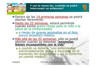 Y con la nueva ley, ¿cuándo se podrá
             interrumpir un embarazo?


    Dentro de las 14 primeras semanas se podrá
    abortar lib
     b       libremente.
    Hasta las 22 semanas estará permitido
                  semanas,
    cuando exista grave riesgo para la vida o la
    salud de la embarazadas
       o riesgo de graves anomalías en el feto,
             g     g                      feto,
       previo dictamen médico.
                         é
    Más allá de las 22 semanas sólo se podrá
                       semanas,
    abortar cuando se detecten "anomalías
                                  anomalías
    fetales incompatibles con la vida"
       o cuando se detecte "una enfermedad
       extremadamente grave e incurable en el
       momento del diagnóstico y así lo confirme
       un comité médico".
                  médico
11/03/2010           Francisco Javier Romero de Julián   24
 