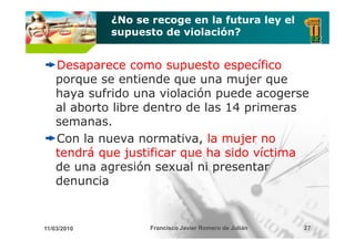 ¿No se recoge en la futura ley el
             supuesto de violación?


    Desaparece como supuesto específico
    porque se entiende que una mujer que
    haya sufrido una violación puede acogerse
    al aborto libre dentro de las 14 primeras
    semanas.
    Con la nueva normativa, la mujer no
    tendrá que justificar que ha sido víctima
    de una agresión sexual ni presentar
    denuncia


11/03/2010          Francisco Javier Romero de Julián   27
 