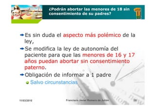 ¿Podrán abortar las menores de 18 sin
             consentimiento de su padres?




    Es sin duda el aspecto más polémico de la
    ley,
    Se modifica la ley de autonomía del
    paciente para que las menores de 16 y 17
    años puedan abortar sin consentimiento
    paterno
    paterno.
    Obligación de informar a 1 padre
      Salvo circunstancias


11/03/2010          Francisco Javier Romero de Julián   28
 