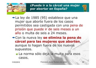 ¿Puede ir a la cárcel una mujer
             por abortar en España?


    La ley de 1985 (95) establece que una
    mujer que aborte fuera de los casos
    permitidos sea castigada con una pena de
    prisión que puede ir de seis meses a un
    año o multa de seis a 24 meses.
    Con la nueva ley se elimina la pena de
    cárcel para las mujeres que aborten
                                   aborten,
    aunque lo hagan fuera de los nuevos
    supuestos.
    supuestos
      La norma sólo deja la multa para esos
      casos.
      casos
11/03/2010         Francisco Javier Romero de Julián   29
 