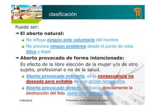 clasificación

Puede ser:
  El aborto natural:
     No influye ningún acto voluntario del hombre
     No provoca ningún problema desde el punto de vista
     ético y legal.
  Aborto provocado de forma intencionada:
  Es efecto de la libre elección de la mujer y/o de otro
  sujeto, profesional o no de la salud.
     Aborto provocado indirecto, es la consecuencia no
     deseada pero evitable d una acción t
     d      d          it bl de         ió terapéutica
                                           terapéutica.
                                                é ti
     Aborto provocado directo, se busca directamente la
     destrucción del feto como fin o como medio
                     feto,                 medio.
 11/03/2010            Francisco Javier Romero de Julián   3
 