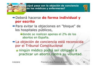¿Qué pasa con la objeción de conciencia
               de los médicos y enfermeras?



    Deberá hacerse de forma individual y
    por escrito
    Para evitar la objeciones en "bloque" de
                                  bloque
    los hospitales públicos,
             donde se realizan apenas el 2% de los
             abortos en España.
    La objeción de conciencia está reconocida
    por el Tribunal Constitucional
      ningún médico podrá ser obligado a
       i ú      édi     d á       bli d
      practicar un aborto contra su voluntad.

11/03/2010               Francisco Javier Romero de Julián   32
 