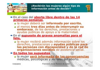¿Recibirán las mujeres algún tipo de
             información antes de decidir?


 En el caso del aborto libre dentro de las 14
 primeras semanas
   i        semanas,
   la mujer deberá ser informada por escrito,
   al menos tres días antes de interrumpir su
   embarazo, de los derechos, prestaciones y
   ayudas públicas de apoyo a la maternidad.
 En el supuesto de graves anomalías para el
        u
 feto,
   la mujer recibirá además información sobre los
         j
   derechos, prestaciones y ayudas públicas para
   las personas con discapacidad y de la red de
   organizaciones sociales de asistencia social.
      g
 En todos los supuestos
   la mujer será informada de las consecuencias
   médicas,
   médicas psicológicas y sociales del aborto
                                       aborto.
11/03/2010           Francisco Javier Romero de Julián   33
 