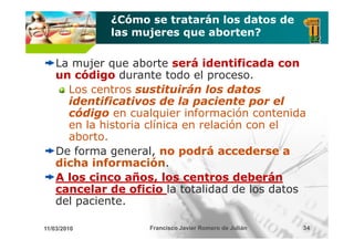 ¿Cómo se tratarán los datos de
             las mujeres que aborten?

    La mujer q
          j que aborte será identificada con
    un código durante todo el proceso.
      Los centros sustituirán los datos
      identificativos de la paciente por el
      código en cualquier información contenida
      en la historia clínica en relación con el
      aborto.
    De forma general, no podrá accederse a
    dicha información
           información.
    A los cinco años, los centros deberán
                       ,
    cancelar de oficio la totalidad de los datos
    del paciente.

11/03/2010          Francisco Javier Romero de Julián   34
 