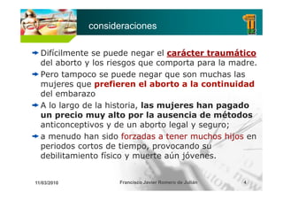 consideraciones

  Difícilmente se puede negar el carácter traumático
  del aborto y los riesgos que comporta para la madre.
  Pero tampoco se puede negar que son muchas las
            p        p         g q
  mujeres que prefieren el aborto a la continuidad
  del embarazo
  A lo largo de la historia, las mujeres han pagado
  un precio muy alto por la ausencia de métodos
     ti       ti      d       b t l   l
  anticonceptivos y de un aborto legal y seguro;
  a menudo han sido forzadas a tener muchos hijos en
  periodos cortos de tiempo, provocando su
                       tiempo
  debilitamiento físico y muerte aún jóvenes.


11/03/2010           Francisco Javier Romero de Julián   4
 
