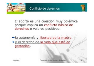 Conflicto de derechos



    El aborto es una cuestión muy polémica
    porque implica un conflicto básico de
    derechos o valores positivos:

    la autonomía y libertad de la madre
    y el derecho de la vida que está en
    gestación.
    gestación



11/03/2010          Francisco Javier Romero de Julián   5
 