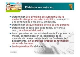 El debate se centra en


   Determinar si el principio de autonomía de la
   madre le otorga el derecho a decidir con respecto
   a la continuidad o no de su embarazo
                                embarazo,
   Determinar en qué medida el feto es una persona
   Determinar el peso que debe tener, si viene al
   caso, la voluntad del padre.
   La no penalización del aborto durante los primeros
   meses, contemplada en la legislación d la
                    l d     l l i l ió de l
   mayoría de países occidentales, se fundamenta,
   básicamente, en el proceso gradual de formación
   de la vida humana.
   La despenalización del aborto

11/03/2010           Francisco Javier Romero de Julián   6
 