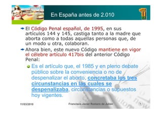 En España antes de 2.010

    El Código Penal español, de 1995, en sus
            g           p
    artículos 144 y 145, castiga tanto a la madre que
    aborta como a todas aquellas personas que, de
    un modo u otra colaboran.
                otra, colaboran
    Ahora bien, este nuevo Código mantiene en vigor
    el célebre artículo 417bis del anterior Código
                                                g
    Penal:
        Es el artículo que, el 1985 y en pleno debate
        público sobre l conveniencia o no d
         úbli      b la          i   i       de
        despenalizar el aborto, concretaba los tres
        circunstancias en las cuales se
        despenalizaba, circunstancias o supuestos
        hoy vigentes
            vigentes.
11/03/2010             Francisco Javier Romero de Julián   7
 