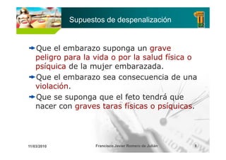 Supuestos de despenalización


    Que el embarazo suponga un grave
    peligro para la vida o por la salud física o
    psíquica de la mujer embarazada.
    Q
    Que el embarazo sea consecuencia de una
    violación.
    Que se suponga que el feto tendrá que
    nacer con graves taras físicas o psíquicas.




11/03/2010          Francisco Javier Romero de Julián   8
 