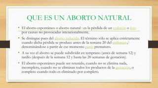 QUE ES UN ABORTO NATURAL
• El aborto espontáneo o aborto natural : es la pérdida de un embrión o feto
por causas no provocadas intencionalmente.
• Se distingue pues del aborto inducido. El término sólo se aplica estrictamente
cuando dicha pérdida se produce antes de la semana 20 del embarazo,1
denominándose a partir de ese momento parto prematuro.
• A su vez el aborto se puede subdividir en temprano (antes de semana 12) y
tardío (después de la semana 12 y hasta las 20 semanas de gestación).
• El aborto espontáneo puede ser retenido, cuando no se elimina nada,
incompleto, cuando no se eliminan todos los productos de la gestación, o
completo cuando todo es eliminado por completo.
 