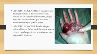 • ABORTO EUGENESICO: Se arguye que
la mujer elimina al feto defectuoso en
virtud de un derecho al bienestar ,ya que
este feto será un adulto que acarreara
numerosos cargos para la mujer.
• ABORTO HONORIS: Producido por
salvar el honor ,la honra de la mujer soltera
,como casada que tienen sexualmente una
reputación honesta.
 